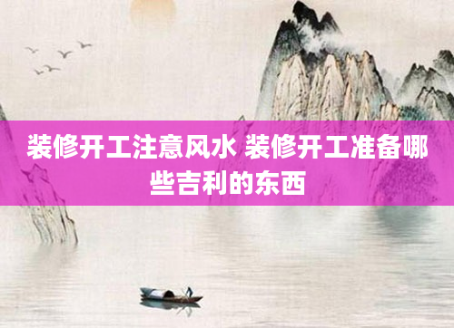 装修开工注意风水 装修开工准备哪些吉利的东西