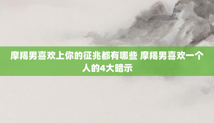 摩羯男喜欢上你的征兆都有哪些 摩羯男喜欢一个人的4大暗示