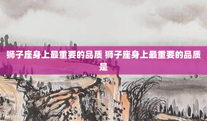 狮子座身上最重要的品质 狮子座身上最重要的品质是