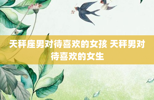 天秤座男对待喜欢的女孩 天秤男对待喜欢的女生
