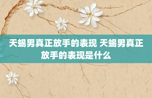 天蝎男真正放手的表现 天蝎男真正放手的表现是什么