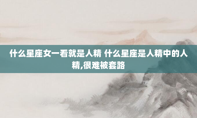 什么星座女一看就是人精 什么星座是人精中的人精,很难被套路