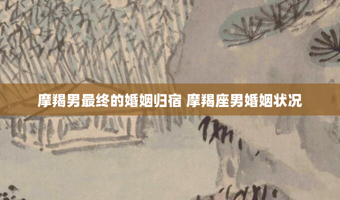 摩羯男最终的婚姻归宿 摩羯座男婚姻状况