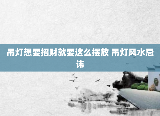 吊灯想要招财就要这么摆放 吊灯风水忌讳