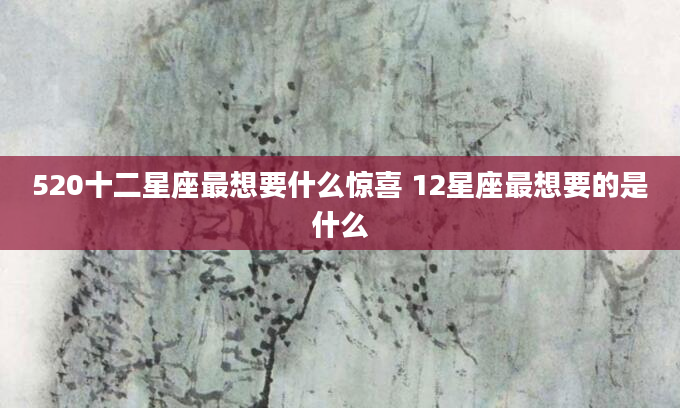 520十二星座最想要什么惊喜 12星座最想要的是什么