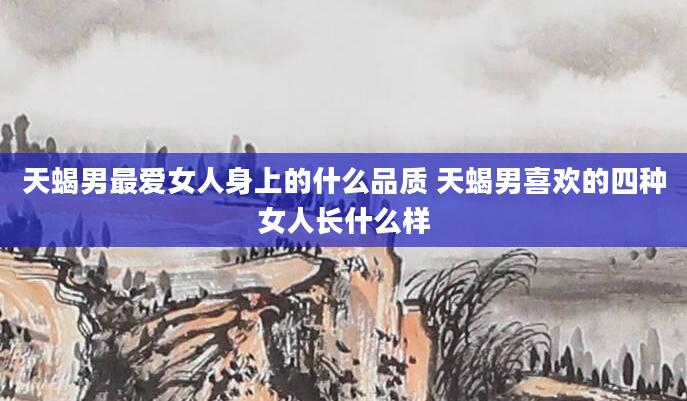 天蝎男最***身上的什么品质 天蝎男喜欢的四种女人长什么样