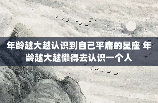 年龄越大越认识到自己平庸的星座 年龄越大越懒得去认识一个人
