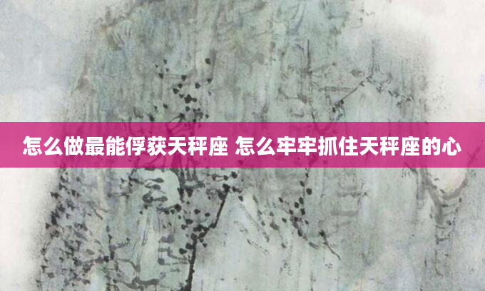 怎么做最能俘获天秤座 怎么牢牢抓住天秤座的心