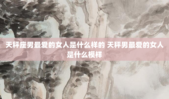天秤座男最爱的女人是什么样的 天秤男最爱的女人是什么模样