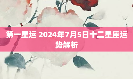 第一星运 2024年7月5日十二星座运势解析
