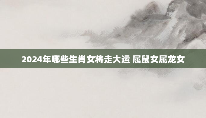 2024年哪些生肖女将走大运 属鼠女属龙女
