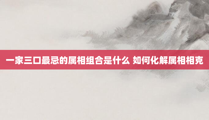 一家三口最忌的属相组合是什么 如何化解属相相克