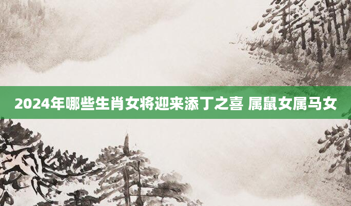 2024年哪些生肖女将迎来添丁之喜 属鼠女属马女