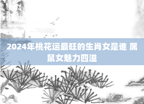 2024年桃花运最旺的生肖女是谁 属鼠女魅力四溢