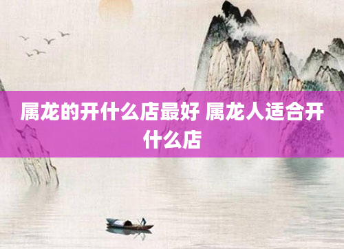 属龙的开什么店最好 属龙人适合开什么店