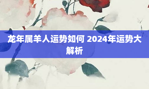 龙年属羊人运势如何 2024年运势大解析