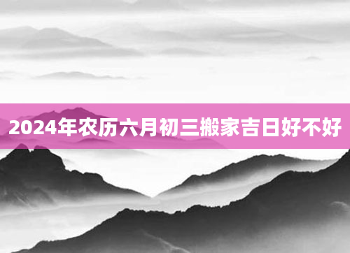 2024年农历六月初三搬家吉日好不好