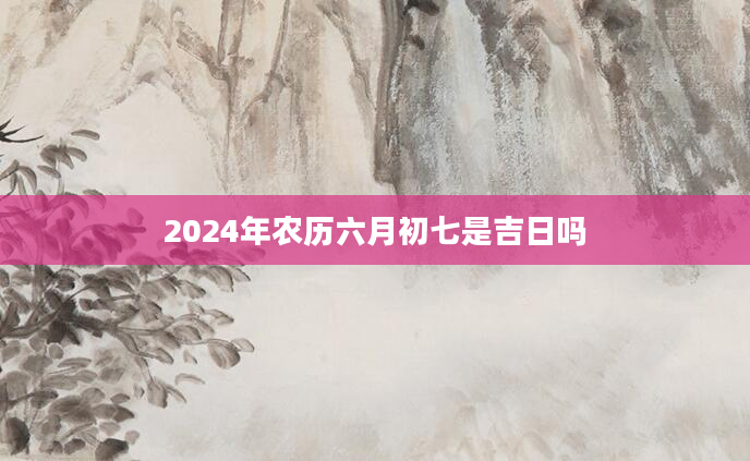 2024年农历六月初七是吉日吗