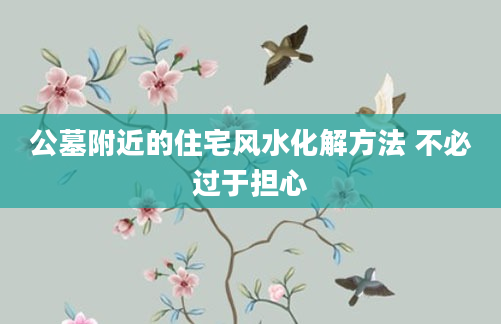 公墓附近的住宅风水化解方法 不必过于担心