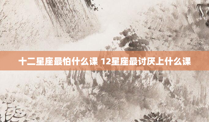十二星座最怕什么课 12星座最讨厌上什么课