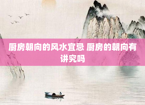 厨房朝向的风水宜忌 厨房的朝向有讲究吗