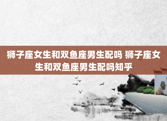 狮子座女生和双鱼座男生配吗 狮子座女生和双鱼座男生配吗知乎