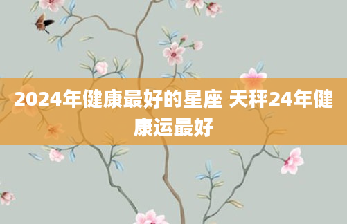 2024年健康最好的星座 天秤24年健康运最好