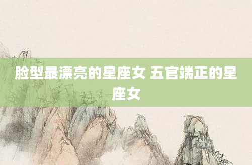 脸型最漂亮的星座女 五官端正的星座女