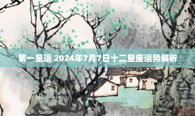 第一星运 2024年7月7日十二星座运势解析
