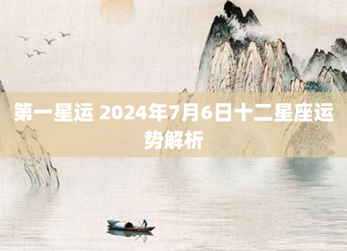 第一星运 2024年7月6日十二星座运势解析