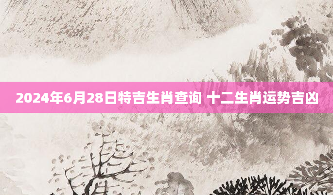 2024年6月28日特吉生肖查询 十二生肖运势吉凶