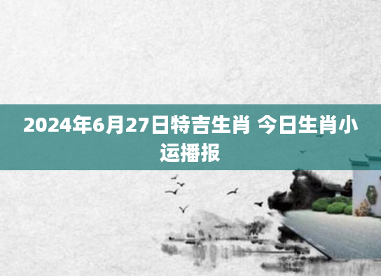 2024年6月27日特吉生肖 今日生肖小运播报