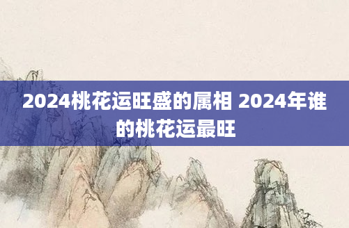 2024桃花运旺盛的属相 2024年谁的桃花运最旺