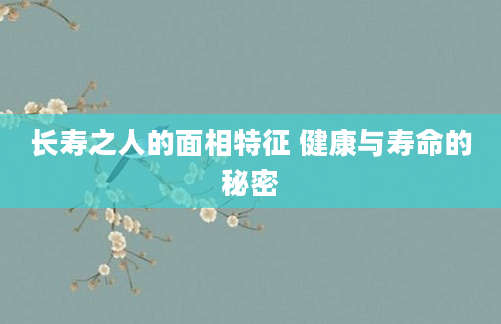 长寿之人的面相特征 健康与寿命的秘密