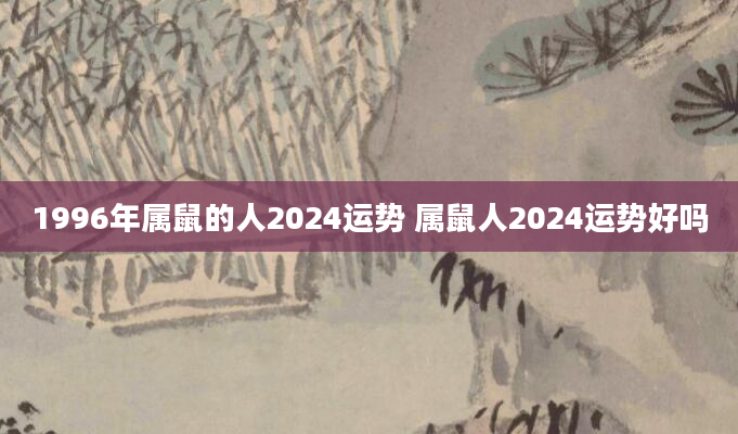 1996年属鼠的人2024运势 属鼠人2024运势好吗