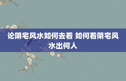 论阴宅风水如何去看 如何看阴宅风水出何人