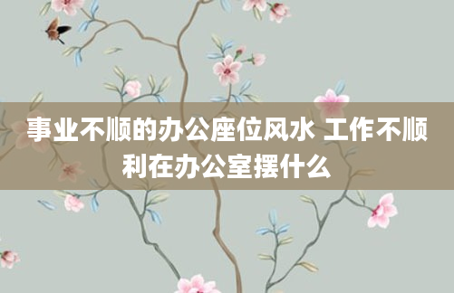 事业不顺的办公座位风水 工作不顺利在办公室摆什么