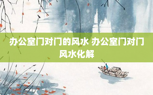 办公室门对门的风水 办公室门对门风水化解