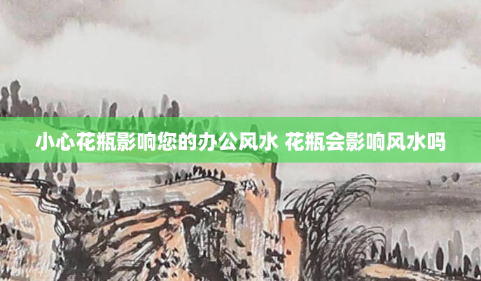 小心花瓶影响您的办公风水 花瓶会影响风水吗