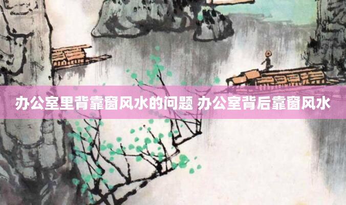办公室里背靠窗风水的问题 办公室背后靠窗风水