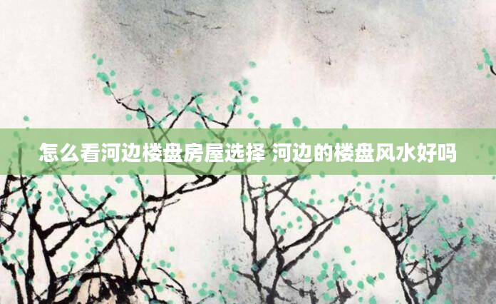 怎么看河边楼盘房屋选择 河边的楼盘风水好吗