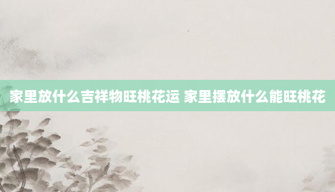 家里放什么吉祥物旺桃花运 家里摆放什么能旺桃花