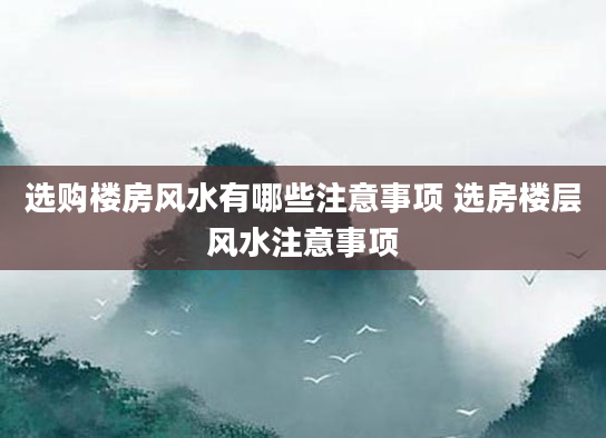 选购楼房风水有哪些注意事项 选房楼层风水注意事项