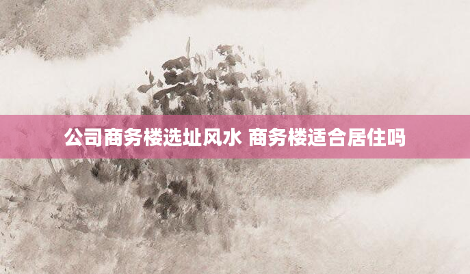公司商务楼选址风水 商务楼适合居住吗