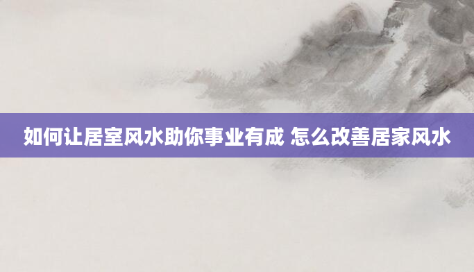 如何让居室风水助你事业有成 怎么改善居家风水