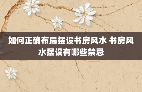 如何正确布局摆设书房风水 书房风水摆设有哪些禁忌