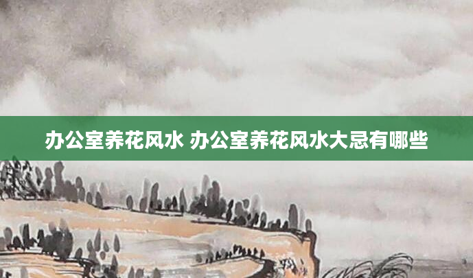 办公室养花风水 办公室养花风水大忌有哪些