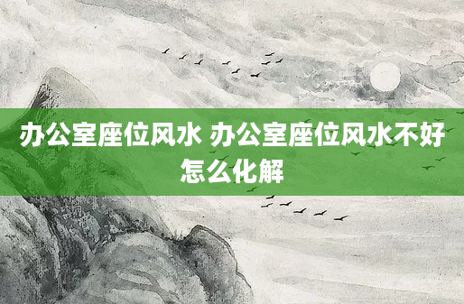 办公室座位风水 办公室座位风水不好怎么化解