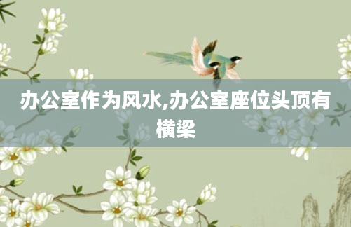 办公室作为风水,办公室座位头顶有横梁