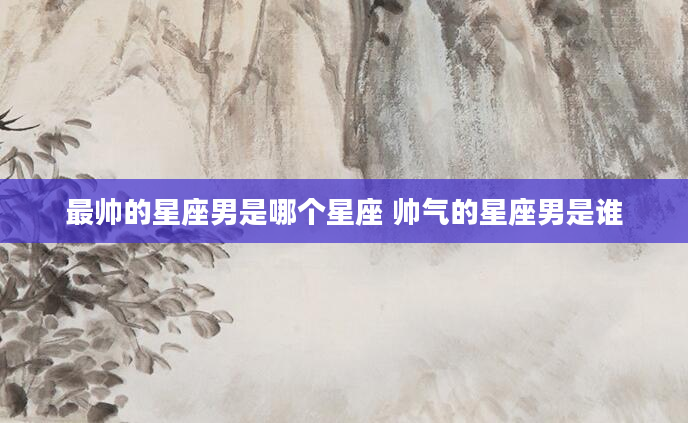 最帅的星座男是哪个星座 帅气的星座男是谁
